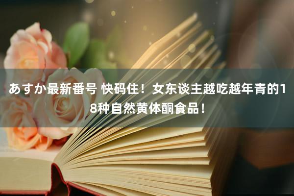あすか最新番号 快码住！女东谈主越吃越年青的18种自然黄体酮食品！
