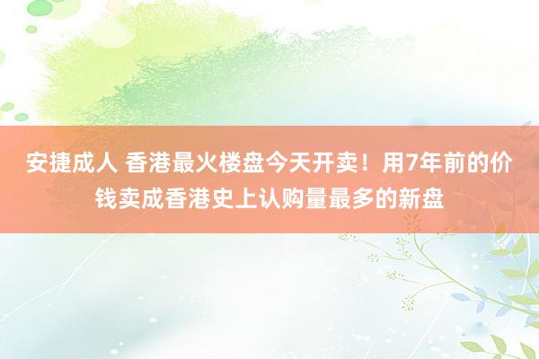安捷成人 香港最火楼盘今天开卖！用7年前的价钱卖成香港史上认购量最多的新盘