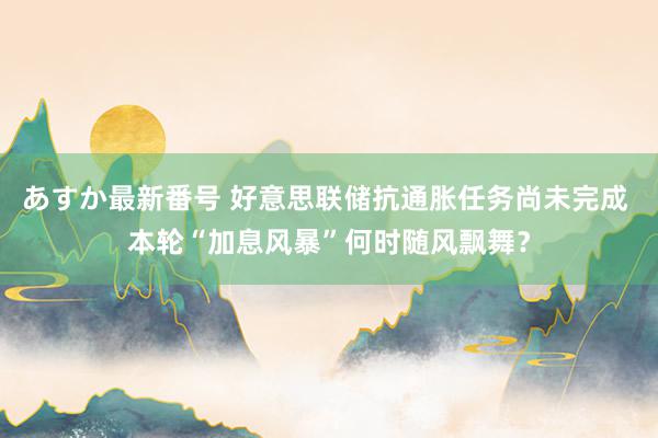 あすか最新番号 好意思联储抗通胀任务尚未完成 本轮“加息风暴”何时随风飘舞？