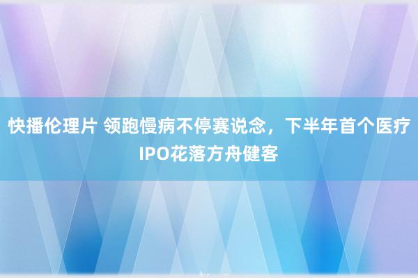 快播伦理片 领跑慢病不停赛说念，下半年首个医疗IPO花落方舟健客