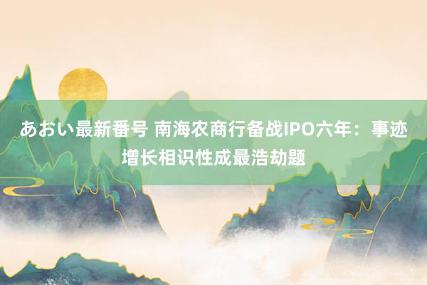 あおい最新番号 南海农商行备战IPO六年：事迹增长相识性成最浩劫题