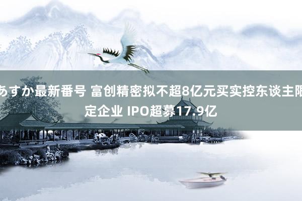 あすか最新番号 富创精密拟不超8亿元买实控东谈主限定企业 IPO超募17.9亿