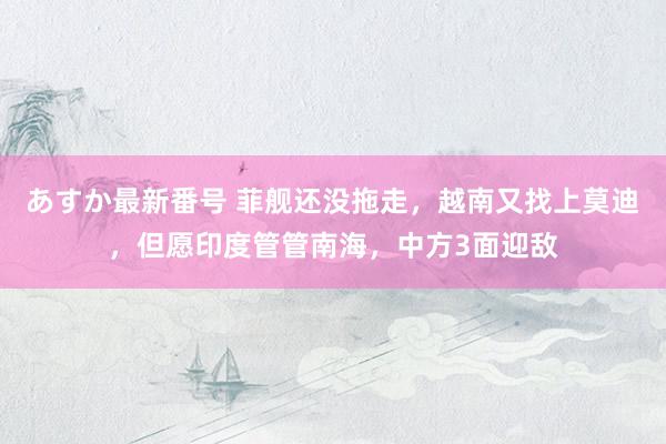 あすか最新番号 菲舰还没拖走，越南又找上莫迪，但愿印度管管南海，中方3面迎敌