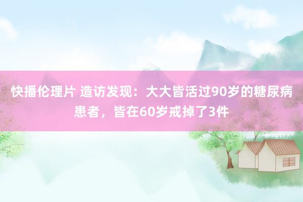 快播伦理片 造访发现：大大皆活过90岁的糖尿病患者，皆在60岁戒掉了3件