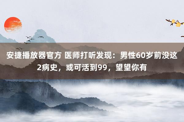 安捷播放器官方 医师打听发现：男性60岁前没这2病史，或可活到99，望望你有
