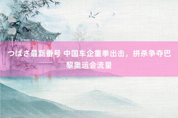 つばさ最新番号 中国车企重拳出击，拼杀争夺巴黎奥运会流量