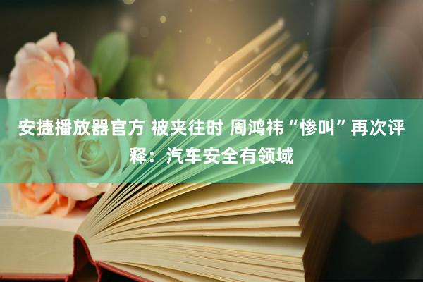 安捷播放器官方 被夹往时 周鸿祎“惨叫”再次评释：汽车安全有领域