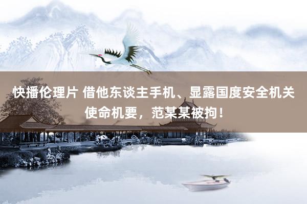快播伦理片 借他东谈主手机、显露国度安全机关使命机要，范某某被拘！