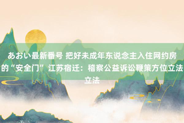 あおい最新番号 把好未成年东说念主入住网约房的“安全门” 江苏宿迁：稽察公益诉讼鞭策方位立法