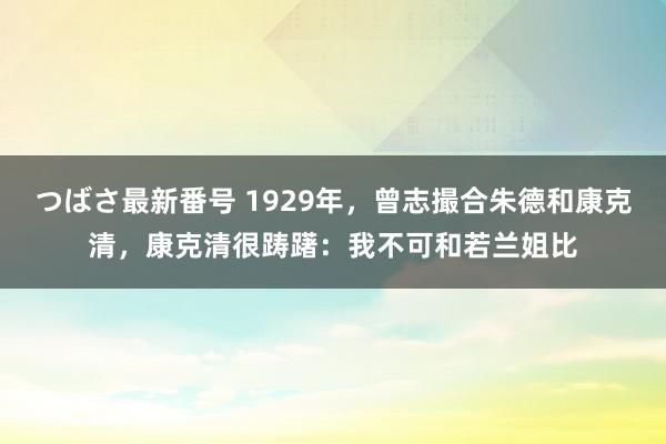 つばさ最新番号 1929年，曾志撮合朱德和康克清，康克清很踌躇：我不可和若兰姐比