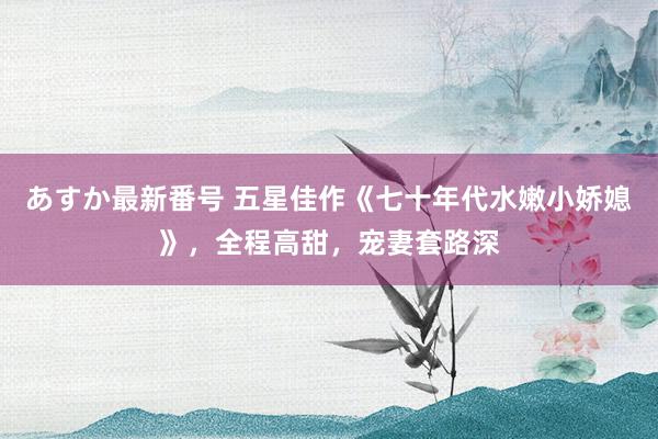 あすか最新番号 五星佳作《七十年代水嫩小娇媳》，全程高甜，宠妻套路深