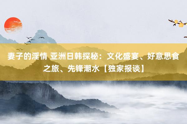 妻子的淫情 亚洲日韩探秘：文化盛宴、好意思食之旅、先锋潮水【独家报谈】