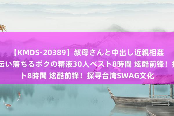 【KMDS-20389】叔母さんと中出し近親相姦 叔母さんの身体を伝い落ちるボクの精液30人ベスト8時間 炫酷前锋！探寻台湾SWAG文化