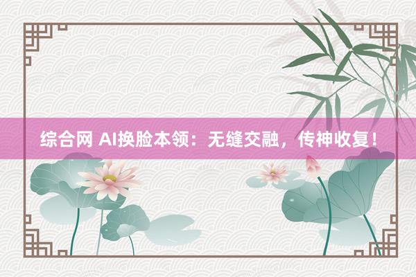 综合网 AI换脸本领：无缝交融，传神收复！