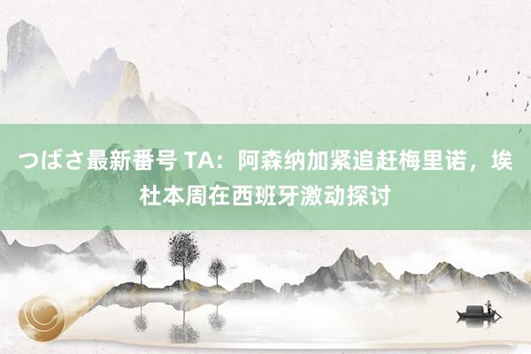つばさ最新番号 TA：阿森纳加紧追赶梅里诺，埃杜本周在西班牙激动探讨