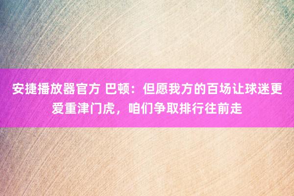 安捷播放器官方 巴顿：但愿我方的百场让球迷更爱重津门虎，咱们争取排行往前走