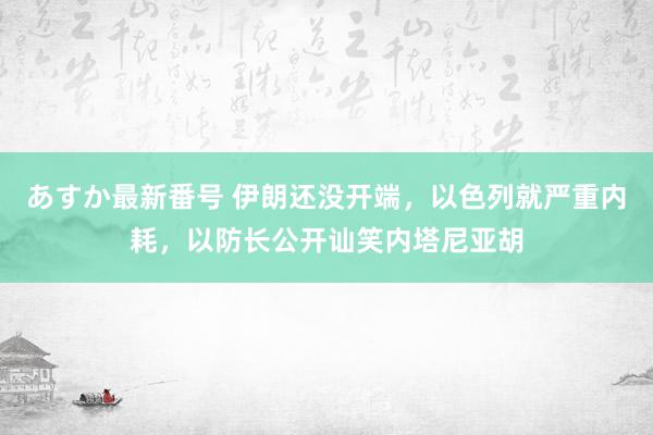 あすか最新番号 伊朗还没开端，以色列就严重内耗，以防长公开讪笑内塔尼亚胡