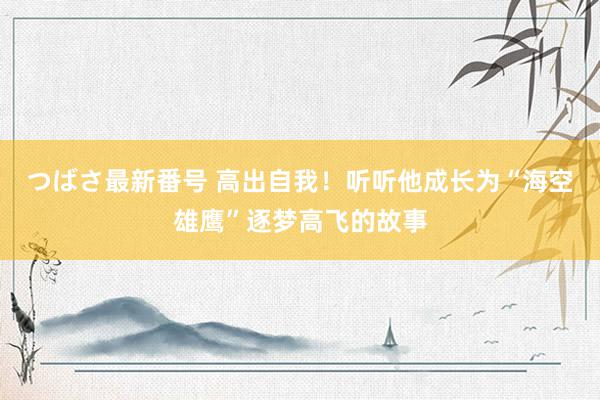 つばさ最新番号 高出自我！听听他成长为“海空雄鹰”逐梦高飞的故事