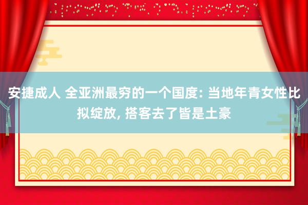 安捷成人 全亚洲最穷的一个国度: 当地年青女性比拟绽放, 搭客去了皆是土豪