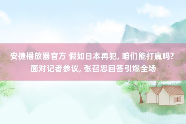 安捷播放器官方 假如日本再犯, 咱们能打赢吗? 面对记者参议, 张召忠回答引爆全场