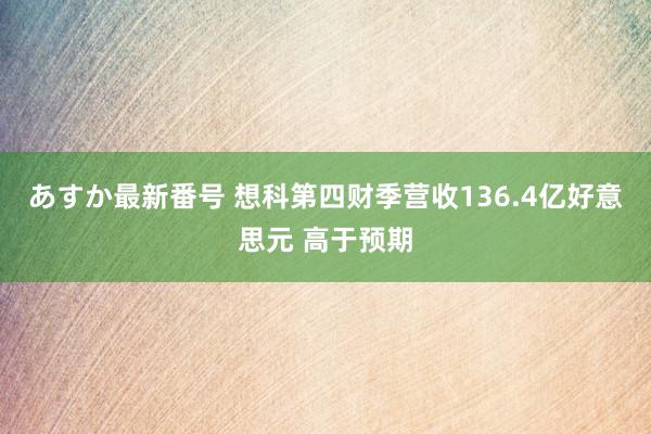 あすか最新番号 想科第四财季营收136.4亿好意思元 高于预期