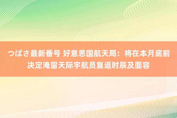 つばさ最新番号 好意思国航天局：将在本月底前决定淹留天际宇航员复返时辰及面容