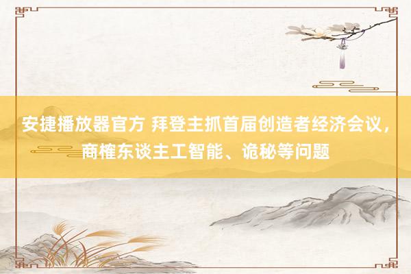 安捷播放器官方 拜登主抓首届创造者经济会议，商榷东谈主工智能、诡秘等问题