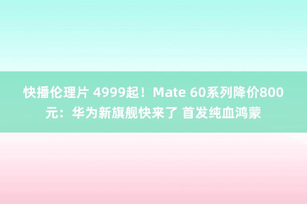 快播伦理片 4999起！Mate 60系列降价800元：华为新旗舰快来了 首发纯血鸿蒙