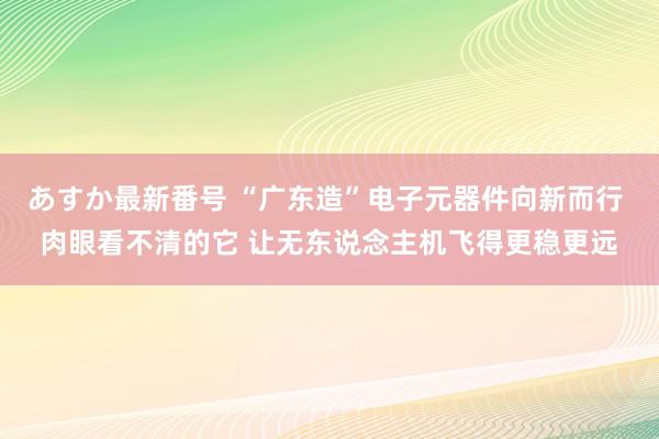 あすか最新番号 “广东造”电子元器件向新而行 肉眼看不清的它 让无东说念主机飞得更稳更远
