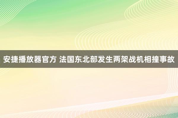 安捷播放器官方 法国东北部发生两架战机相撞事故