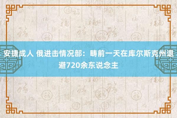 安捷成人 俄进击情况部：畴前一天在库尔斯克州退避720余东说念主