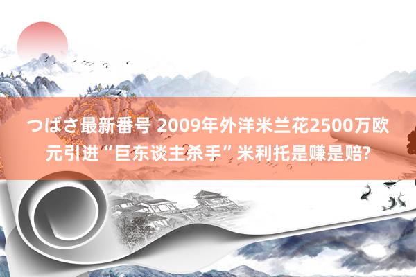つばさ最新番号 2009年外洋米兰花2500万欧元引进“巨东谈主杀手”米利托是赚是赔?