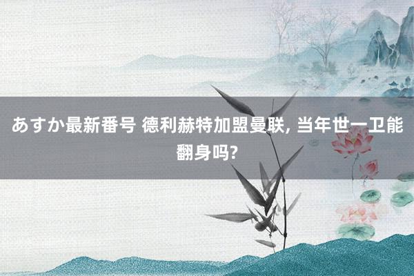 あすか最新番号 德利赫特加盟曼联, 当年世一卫能翻身吗?