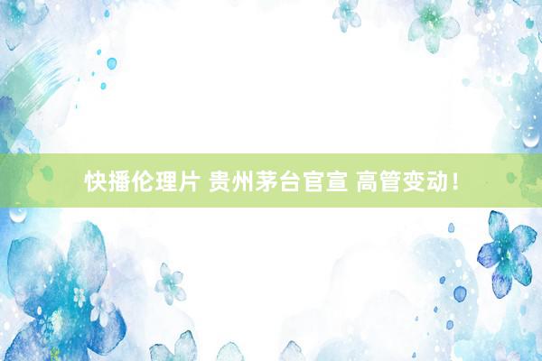 快播伦理片 贵州茅台官宣 高管变动！
