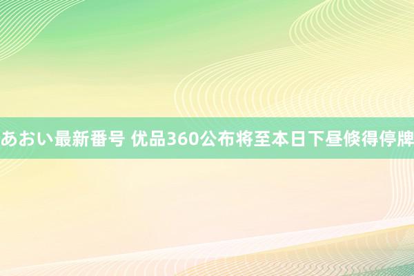 あおい最新番号 优品360公布将至本日下昼倏得停牌