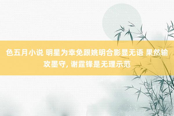 色五月小说 明星为幸免跟姚明合影显无语 果然输攻墨守, 谢霆锋是无理示范