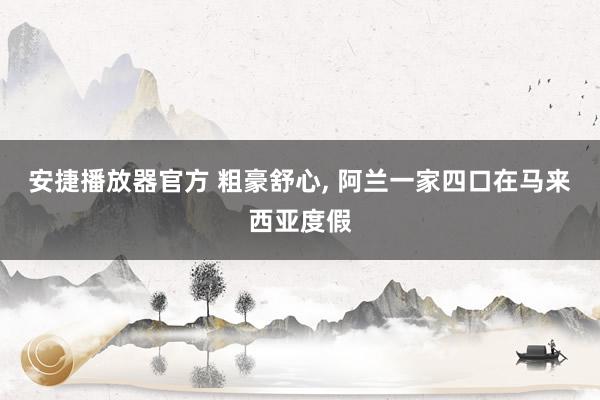 安捷播放器官方 粗豪舒心, 阿兰一家四口在马来西亚度假