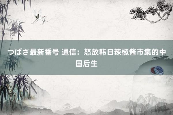 つばさ最新番号 通信：怒放韩日辣椒酱市集的中国后生