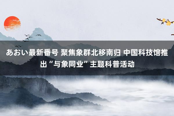 あおい最新番号 聚焦象群北移南归 中国科技馆推出“与象同业”主题科普活动