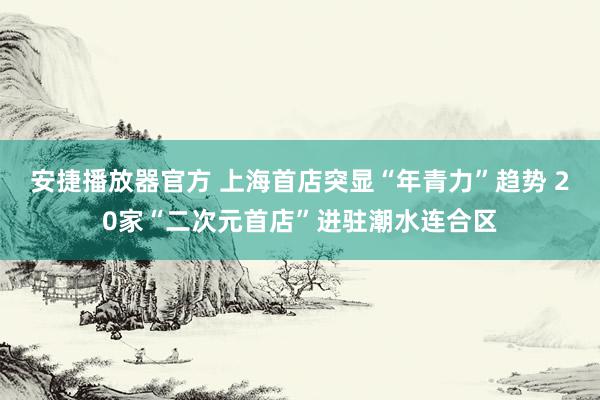 安捷播放器官方 上海首店突显“年青力”趋势 20家“二次元首店”进驻潮水连合区