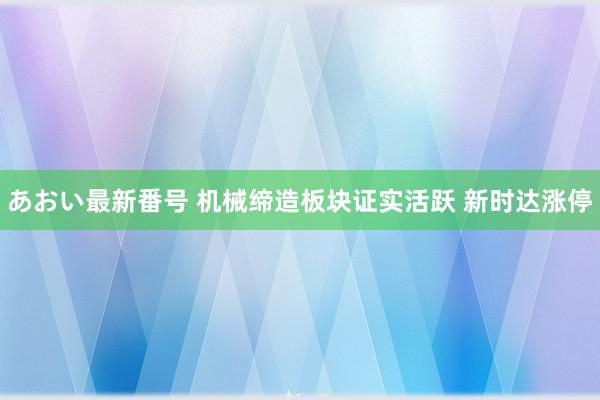 あおい最新番号 机械缔造板块证实活跃 新时达涨停