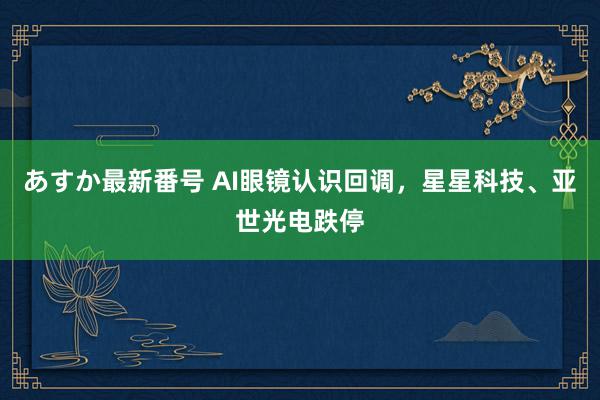 あすか最新番号 AI眼镜认识回调，星星科技、亚世光电跌停