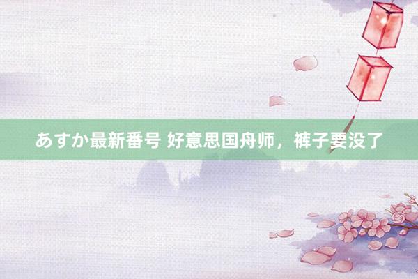 あすか最新番号 好意思国舟师，裤子要没了