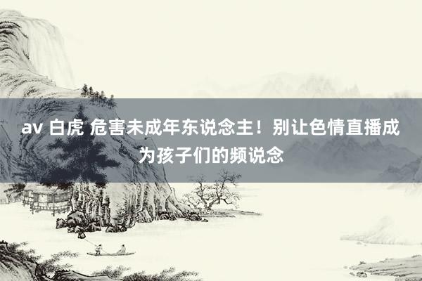 av 白虎 危害未成年东说念主！别让色情直播成为孩子们的频说念