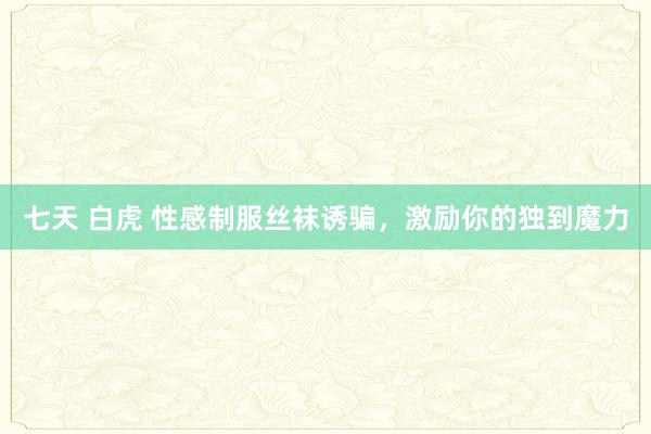 七天 白虎 性感制服丝袜诱骗，激励你的独到魔力