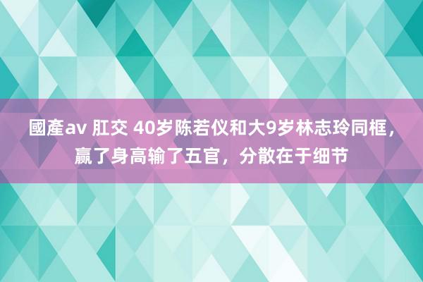 國產av 肛交 40岁陈若仪和大9岁林志玲同框，赢了身高输了五官，分散在于细节