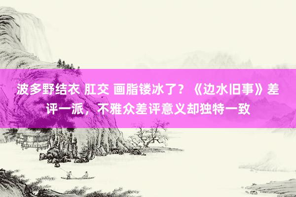 波多野结衣 肛交 画脂镂冰了？《边水旧事》差评一派，不雅众差评意义却独特一致