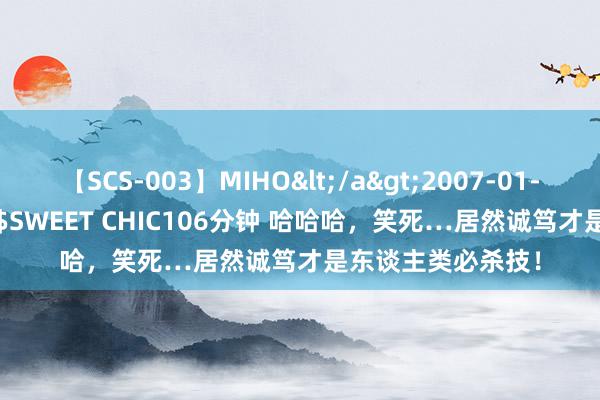 【SCS-003】MIHO</a>2007-01-10h.m.p&$SWEET CHIC106分钟 哈哈哈，笑死…居然诚笃才是东谈主类必杀技！