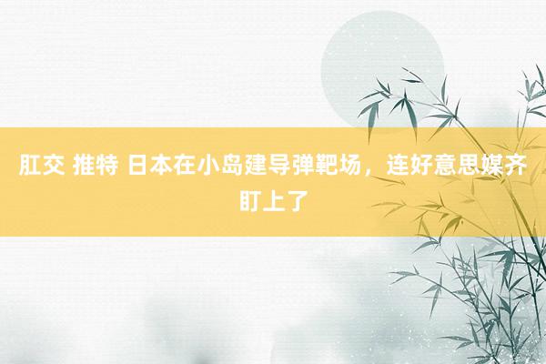 肛交 推特 日本在小岛建导弹靶场，连好意思媒齐盯上了