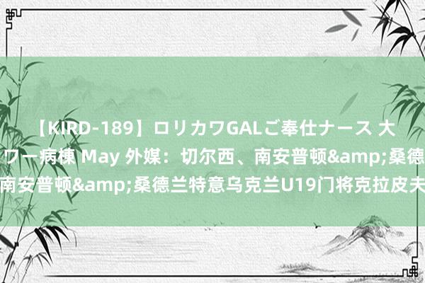 【KIRD-189】ロリカワGALご奉仕ナース 大量ぶっかけザーメンシャワー病棟 May 外媒：切尔西、南安普顿&桑德兰特意乌克兰U19门将克拉皮夫佐夫